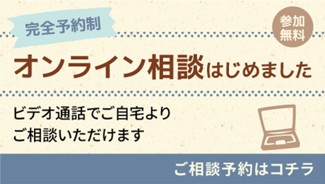 完全予約制 オンライン相談はじめました。ビデオ通話でご自宅よりご相談いただけます。ご相談予約はコチラ